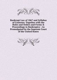 Bankrupt Law of 1867 and Syllabus of Contents: Together with the Rules and Orders and Forms &amp; Proceedings in Bankruptcy : As Promulgated by the Supreme Court of the United States