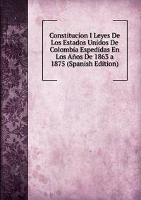 Constitucion I Leyes De Los Estados Unidos De Colombia Espedidas En Los Anos De 1863 a 1875 (Spanish Edition)