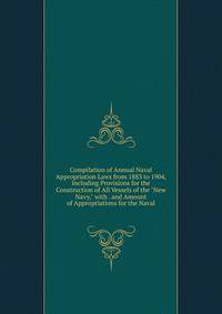 Compilation of Annual Naval Appropriation Laws from 1883 to 1904, Including Provisions for the Construction of All Vessels of the "New Navy," with . and Amount of Appropriations for the Naval