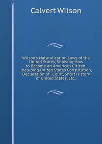 Wilson's Naturalization Laws of the United States, Showing How to Become an American Citizen: Including United States Constitution, Declaration of . Court, Short History of United States, Etc.,