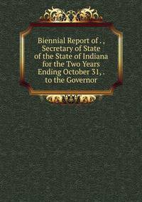 Biennial Report of . , Secretary of State of the State of Indiana for the Two Years Ending October 31, . to the Governor