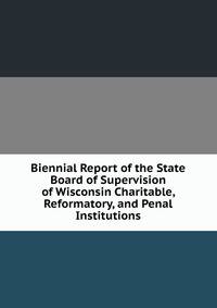 Biennial Report of the State Board of Supervision of Wisconsin Charitable, Reformatory, and Penal Institutions