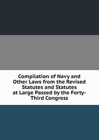 Compilation of Navy and Other Laws from the Revised Statutes and Statutes at Large Passed by the Forty-Third Congress