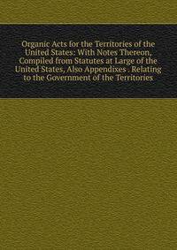 Organic Acts for the Territories of the United States: With Notes Thereon, Compiled from Statutes at Large of the United States, Also Appendixes . Relating to the Government of the Territories