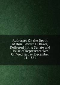 Addresses On the Death of Hon. Edward D. Baker, Delivered in the Senate and House of Representatives On Wednesday, December 11, 1861