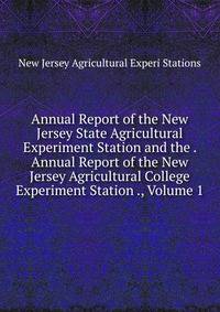 Annual Report of the New Jersey State Agricultural Experiment Station and the . Annual Report of the New Jersey Agricultural College Experiment Station ., Volume 1