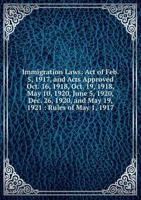 Immigration Laws: Act of Feb. 5, 1917, and Acts Approved Oct. 16, 1918, Oct. 19, 1918, May 10, 1920, June 5, 1920, Dec. 26, 1920, and May 19, 1921 : Rules of May 1, 1917