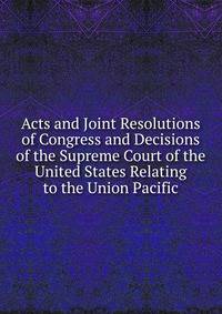 Acts and Joint Resolutions of Congress and Decisions of the Supreme Court of the United States Relating to the Union Pacific