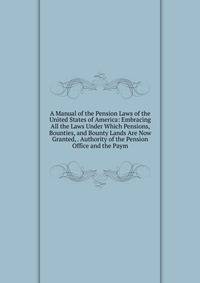 A Manual of the Pension Laws of the United States of America: Embracing All the Laws Under Which Pensions, Bounties, and Bounty Lands Are Now Granted, . Authority of the Pension Office and the Paym