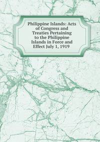 Philippine Islands: Acts of Congress and Treaties Pertaining to the Philippine Islands in Force and Effect July 1, 1919 .