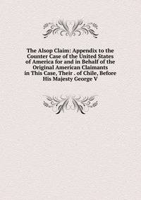 The Alsop Claim: Appendix to the Counter Case of the United States of America for and in Behalf of the Original American Claimants in This Case, Their . of Chile, Before His Majesty George V