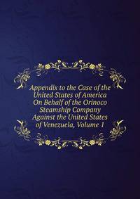 Appendix to the Case of the United States of America On Behalf of the Orinoco Steamship Company Against the United States of Venezuela, Volume 1