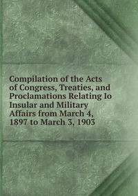 Compilation of the Acts of Congress, Treaties, and Proclamations Relating Io Insular and Military Affairs from March 4, 1897 to March 3, 1903