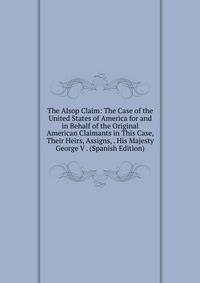 The Alsop Claim: The Case of the United States of America for and in Behalf of the Original American Claimants in This Case, Their Heirs, Assigns, . His Majesty George V . (Spanish Edition)