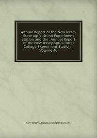 Annual Report of the New Jersey State Agricultural Experiment Station and the . Annual Report of the New Jersey Agricultural College Experiment Station ., Volume 40