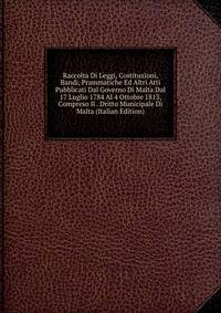 Raccolta Di Leggi, Costituzioni, Bandi, Prammatiche Ed Altri Atti Pubblicati Dal Governo Di Malta Dal 17 Luglio 1784 Al 4 Ottobre 1813, Compreso Il . Dritto Municipale Di Malta (Italian Edition)