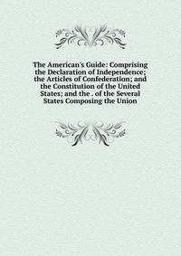 The American's Guide: Comprising the Declaration of Independence; the Articles of Confederation; and the Constitution of the United States; and the . of the Several States Composing the Union