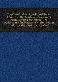 The Constitution of the United States of America: The Proximate Causes of Its Adoption and Ratification : The Declaration of Independence : The . Matter : With an Alphabetical Analysis of