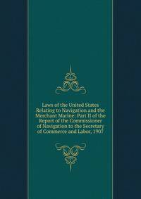 Laws of the United States Relating to Navigation and the Merchant Marine: Part II of the Report of the Commissioner of Navigation to the Secretary of Commerce and Labor, 1907