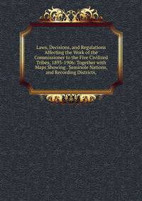 Laws, Decisions, and Regulations Affecting the Work of the Commissioner to the Five Civilized Tribes, 1893-1906: Together with Maps Showing . Seminole Nations, and Recording Districts,