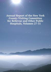 Annual Report of the New York County Visiting Committee for Bellevue and Other Public Hospitals, Volumes 27-31