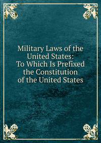 Military Laws of the United States: To Which Is Prefixed the Constitution of the United States