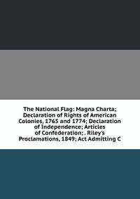 The National Flag: Magna Charta; Declaration of Rights of American Colonies, 1765 and 1774; Declaration of Independence; Articles of Confederation; . Riley's Proclamations, 1849; Act Admitting C