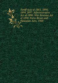 Tariff Acts of 1883, 1890, 1894 1897: Administrative Act of 1890. War Revenue Act of 1898. Porto Rican and Hawaiian Acts, 1900