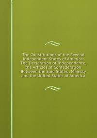 The Constitutions of the Several Independent States of America: The Declaration of Independence, the Articles of Confederation Between the Said States . Majesty and the United States of America