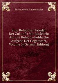 Zum Religiosen Frieden Der Zukunft: Mit Rucksicht Auf Die Religios-Politische Aufgabe Der Gegenwart, Volume 3 (German Edition)