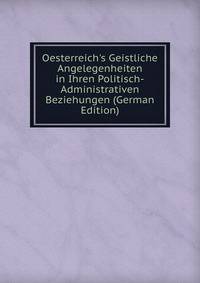 Oesterreich's Geistliche Angelegenheiten in Ihren Politisch-Administrativen Beziehungen (German Edition)