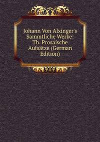 Johann Von Alxinger's Sammtliche Werke: Th. Prosaische Aufs?tze (German Edition)
