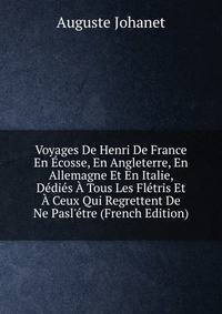 Voyages De Henri De France En ?cosse, En Angleterre, En Allemagne Et En Italie, D?di?s ? Tous Les Fl?tris Et ? Ceux Qui Regrettent De Ne Pasl'?tre (French Edition)