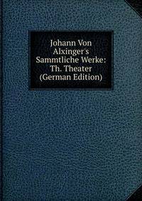 Johann Von Alxinger's Sammtliche Werke: Th. Theater (German Edition)