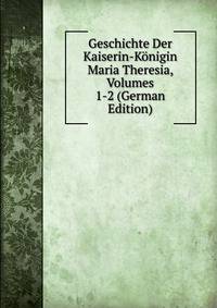 Geschichte Der Kaiserin-Konigin Maria Theresia, Volumes 1-2 (German Edition)