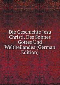 Die Geschichte Jesu Christi, Des Sohnes Gottes Und Weltheilandes (German Edition)