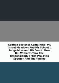 Georgia Sketches Containing: Mr. Israel Meadows And His School ; Judge Mike And His Court ; How Bill Williams Took The Responsibility ; Miss Pea, Miss Spouter, And The Yankee