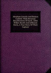 Abraham Lincoln And Boston Corbett: With Personal Recollections Of Each ; John Wilkes Booth And Jefferson Davis, A True Story Of Their Capture