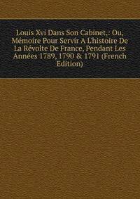 Louis Xvi Dans Son Cabinet,: Ou, M?moire Pour Servir A L'histoire De La R?volte De France, Pendant Les Ann?es 1789, 1790 &amp; 1791 (French Edition)