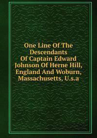 One Line Of The Descendants Of Captain Edward Johnson Of Herne Hill, England And Woburn, Massachusetts, U.s.a