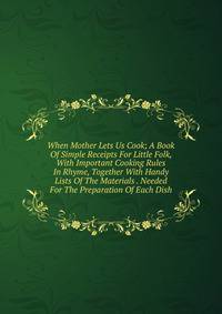 When Mother Lets Us Cook; A Book Of Simple Receipts For Little Folk, With Important Cooking Rules In Rhyme, Together With Handy Lists Of The Materials . Needed For The Preparation Of Each Dish