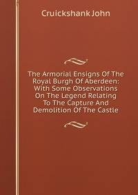 The Armorial Ensigns Of The Royal Burgh Of Aberdeen: With Some Observations On The Legend Relating To The Capture And Demolition Of The Castle