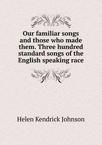 Our familiar songs and those who made them. Three hundred standard songs of the English speaking race