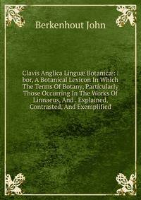 Clavis Anglica Lingu? Botanic?: |bor, A Botanical Lexicon In Which The Terms Of Botany, Particularly Those Occurring In The Works Of Linnaeus, And . Explained, Contrasted, And Exemplified