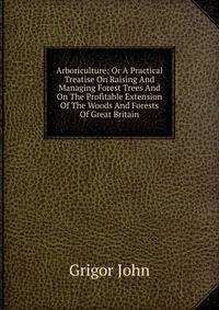 Arboriculture; Or A Practical Treatise On Raising And Managing Forest Trees And On The Profitable Extension Of The Woods And Forests Of Great Britain