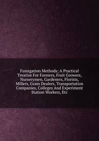 Fumigation Methods; A Practical Treatise For Farmers, Fruit Growers, Nurserymen, Gardeners, Florists, Millers, Grain Dealers, Transportation Companies, Colleges And Experiment Station Workers, Etc.
