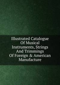 Illustrated Catalogue Of Musical Instruments, Strings And Trimmings Of Foreign &amp; American Manufacture.