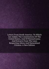 Letters From North America. To Which Are Added, The Constitutions Of The United States, And Of Pennsylvania; And Extracts From The Laws Respecting Aliens And Naturalized Citizens. A New Edition