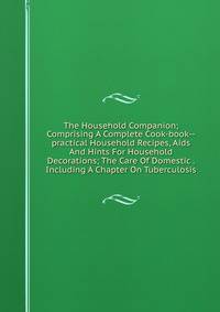 The Household Companion; Comprising A Complete Cook-book--practical Household Recipes, Aids And Hints For Household Decorations; The Care Of Domestic . Including A Chapter On Tuberculosis
