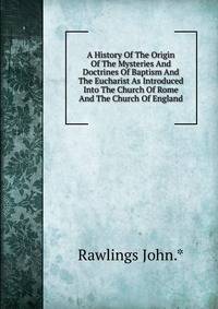 A History Of The Origin Of The Mysteries And Doctrines Of Baptism And The Eucharist As Introduced Into The Church Of Rome And The Church Of England